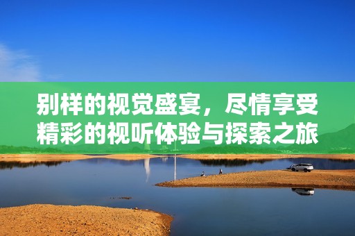 别样的视觉盛宴，尽情享受精彩的视听体验与探索之旅