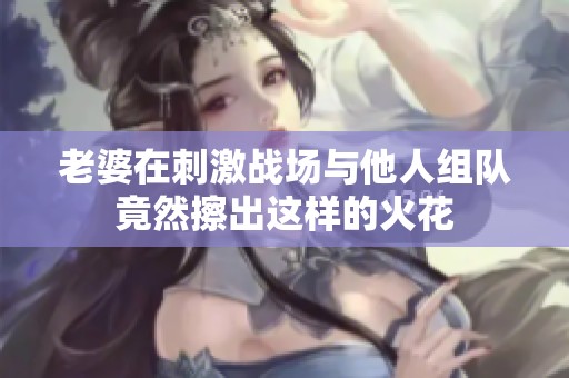 老婆在刺激战场与他人组队竟然擦出这样的火花