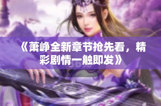 《萧峥全新章节抢先看，精彩剧情一触即发》