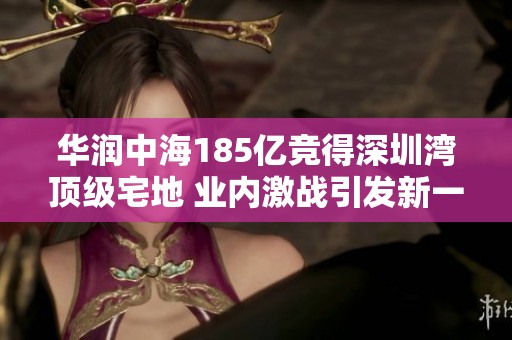 华润中海185亿竞得深圳湾顶级宅地 业内激战引发新一轮热潮