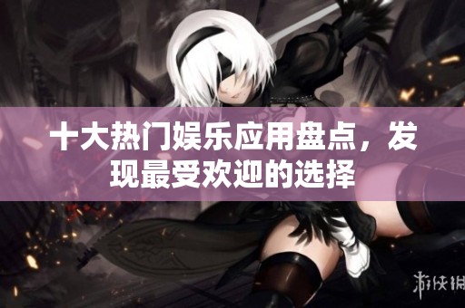十大热门娱乐应用盘点，发现最受欢迎的选择