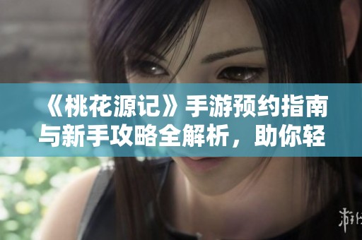 《桃花源记》手游预约指南与新手攻略全解析，助你轻松上手游戏！