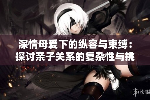 深情母爱下的纵容与束缚：探讨亲子关系的复杂性与挑战