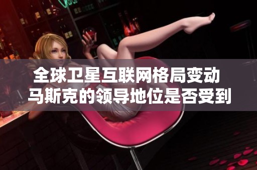 全球卫星互联网格局变动 马斯克的领导地位是否受到挑战