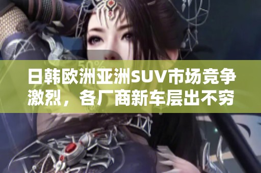 日韩欧洲亚洲SUV市场竞争激烈，各厂商新车层出不穷