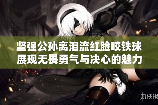 坚强公孙离泪流红脸咬铁球展现无畏勇气与决心的魅力