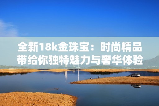 全新18k金珠宝：时尚精品带给你独特魅力与奢华体验