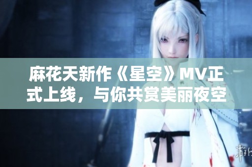 麻花天新作《星空》MV正式上线，与你共赏美丽夜空瞬间