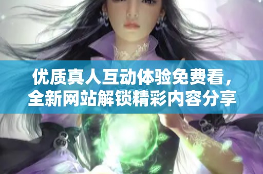 优质真人互动体验免费看，全新网站解锁精彩内容分享