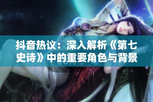 抖音热议：深入解析《第七史诗》中的重要角色与背景故事