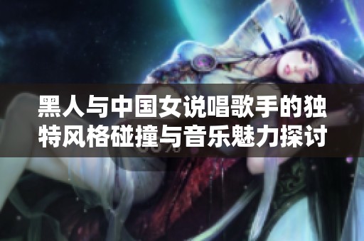 黑人与中国女说唱歌手的独特风格碰撞与音乐魅力探讨