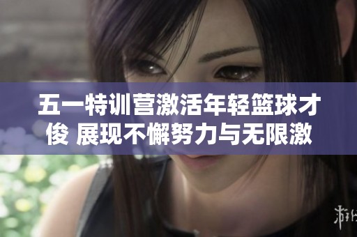 五一特训营激活年轻篮球才俊 展现不懈努力与无限激情