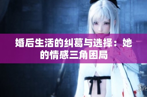 婚后生活的纠葛与选择：她的情感三角困局