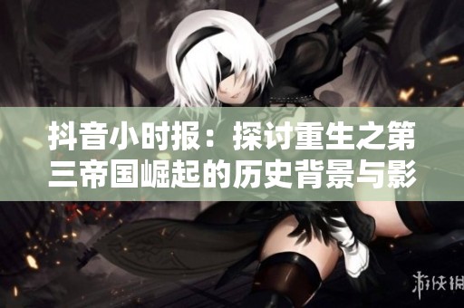 抖音小时报：探讨重生之第三帝国崛起的历史背景与影响