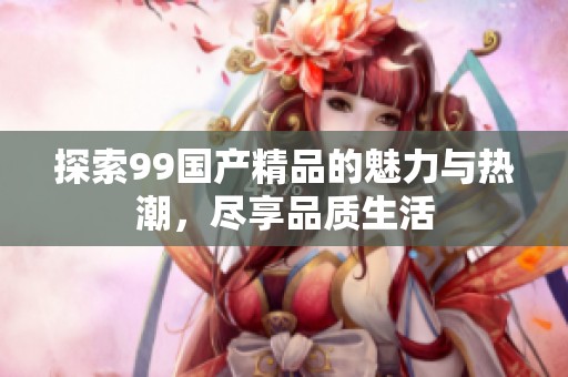 探索99国产精品的魅力与热潮，尽享品质生活