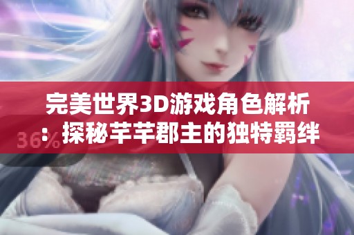 完美世界3D游戏角色解析：探秘芊芊郡主的独特羁绊魅力