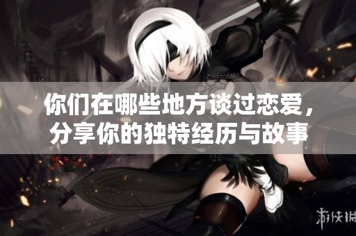 你们在哪些地方谈过恋爱，分享你的独特经历与故事