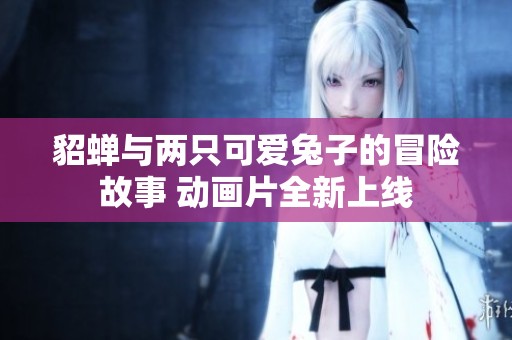 貂蝉与两只可爱兔子的冒险故事 动画片全新上线