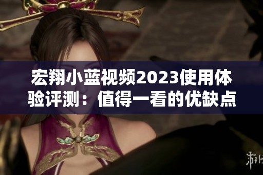 宏翔小蓝视频2023使用体验评测：值得一看的优缺点评析