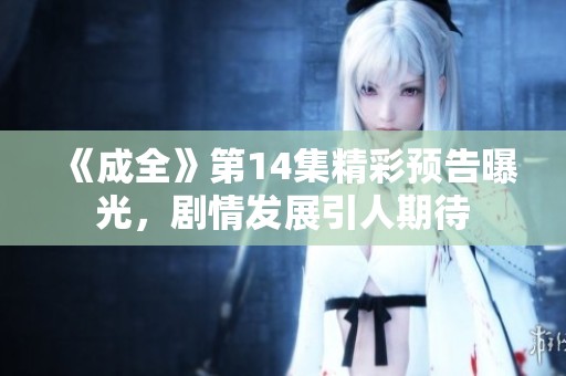 《成全》第14集精彩预告曝光，剧情发展引人期待
