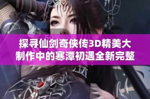 探寻仙剑奇侠传3D精美大制作中的寒潭初遇全新完整版之旅