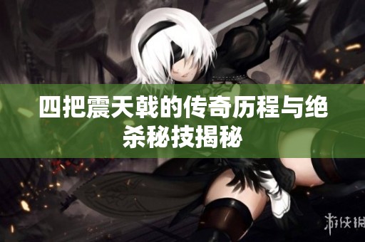 四把震天戟的传奇历程与绝杀秘技揭秘