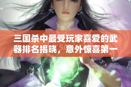 三国杀中最受玩家喜爱的武器排名揭晓，意外惊喜第一名不是青釭剑