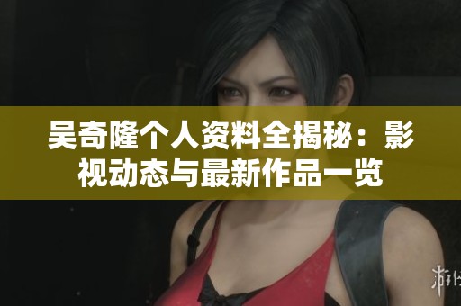 吴奇隆个人资料全揭秘：影视动态与最新作品一览