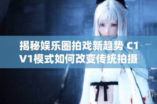 揭秘娱乐圈拍戏新趋势 C1V1模式如何改变传统拍摄方式