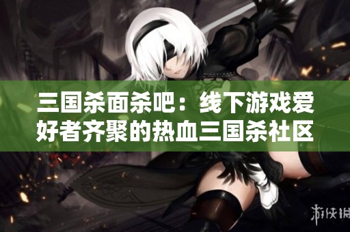 三国杀面杀吧：线下游戏爱好者齐聚的热血三国杀社区