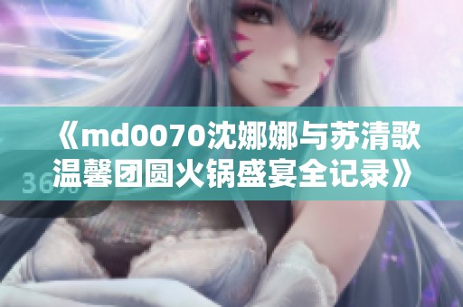 《md0070沈娜娜与苏清歌温馨团圆火锅盛宴全记录》