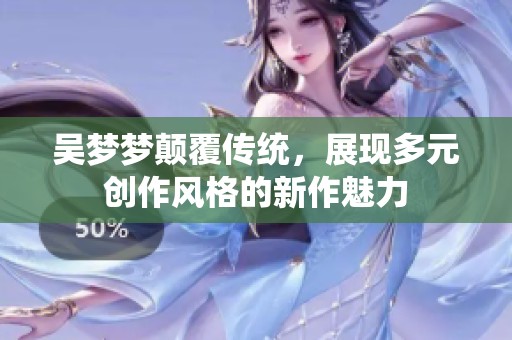 吴梦梦颠覆传统，展现多元创作风格的新作魅力