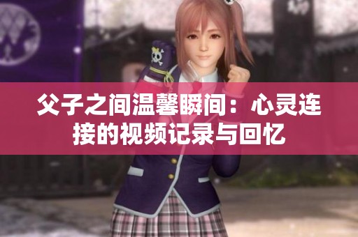 父子之间温馨瞬间：心灵连接的视频记录与回忆
