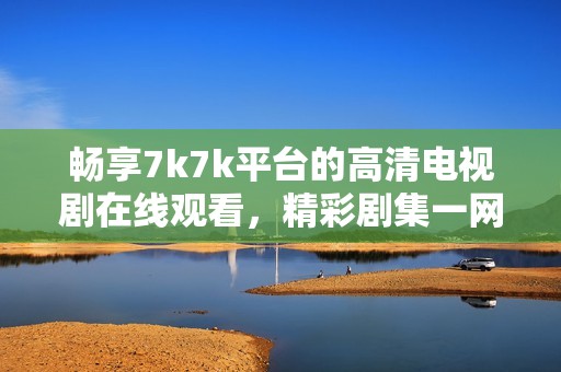 畅享7k7k平台的高清电视剧在线观看，精彩剧集一网打尽
