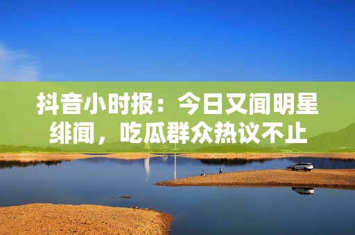 抖音小时报：今日又闻明星绯闻，吃瓜群众热议不止