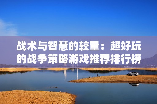 战术与智慧的较量：超好玩的战争策略游戏推荐排行榜