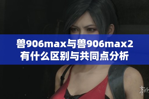 兽906max与兽906max2有什么区别与共同点分析
