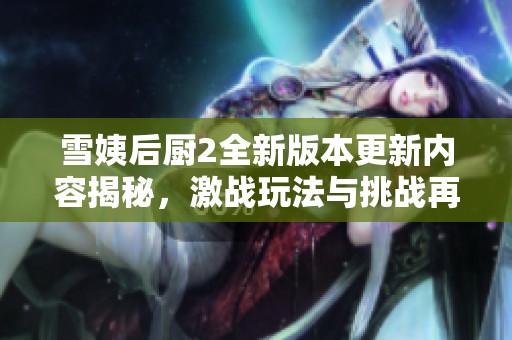 雪姨后厨2全新版本更新内容揭秘，激战玩法与挑战再升级