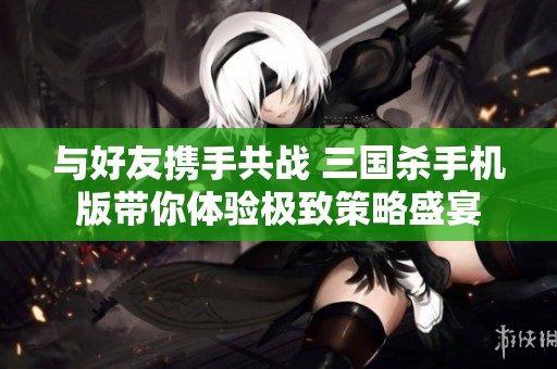 与好友携手共战 三国杀手机版带你体验极致策略盛宴