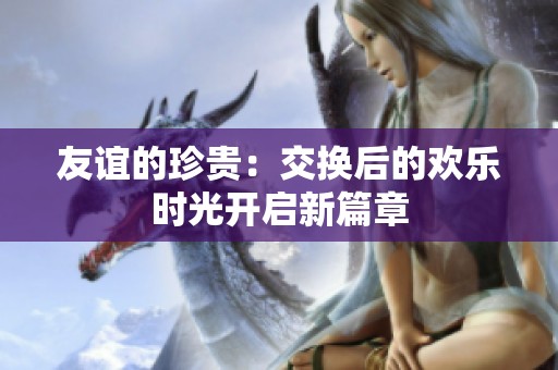 友谊的珍贵：交换后的欢乐时光开启新篇章