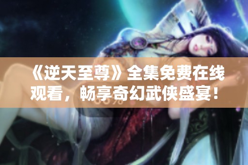 《逆天至尊》全集免费在线观看，畅享奇幻武侠盛宴！