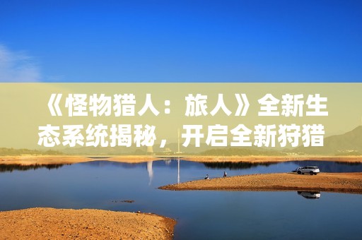 《怪物猎人：旅人》全新生态系统揭秘，开启全新狩猎体验新篇章！