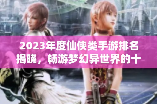 2023年度仙侠类手游排名揭晓，畅游梦幻异世界的十大佳作推荐
