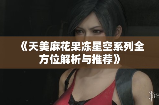 《天美麻花果冻星空系列全方位解析与推荐》