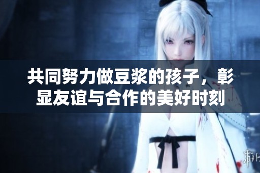 共同努力做豆浆的孩子，彰显友谊与合作的美好时刻