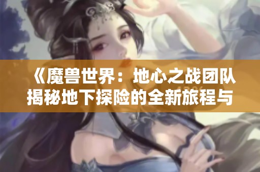 《魔兽世界：地心之战团队揭秘地下探险的全新旅程与挑战》