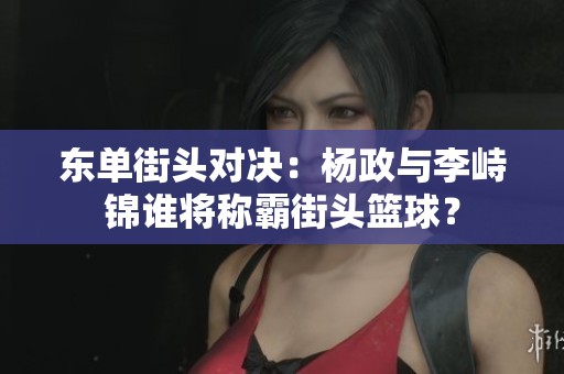东单街头对决：杨政与李峙锦谁将称霸街头篮球？