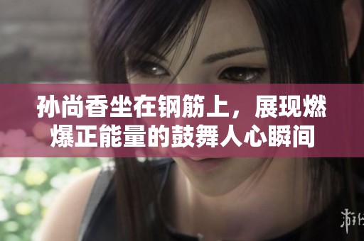 孙尚香坐在钢筋上，展现燃爆正能量的鼓舞人心瞬间