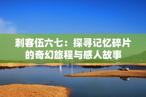 刺客伍六七：探寻记忆碎片的奇幻旅程与感人故事