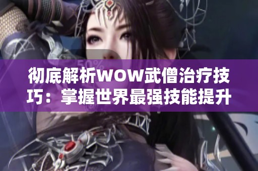 彻底解析WOW武僧治疗技巧：掌握世界最强技能提升战斗能力